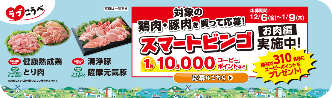 【ラブこうべ】コープこうべ商品・コープこうべフードプラン／健康熟成鶏とり肉・清浄豚薩摩元気豚／対象の鶏肉・豚肉を買って応募！／スマートビンゴ【お肉編】実施中！／応募期間：12/6（金）～2025年1/9（木）／1等10,000コーピーポイントなど、抽選で310名様にコーピーポイントをプレゼント！／応募はこちら