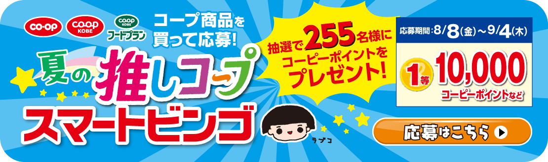 【スマートビンゴキャンペーン】夏の推しコープ・コープ商品を買って応募！／抽選で255名様にコーピーポイントをプレゼント！／応募期間：8/8（金）～9/4（木）1等10,000コーピーポイントなど／応募はこちら