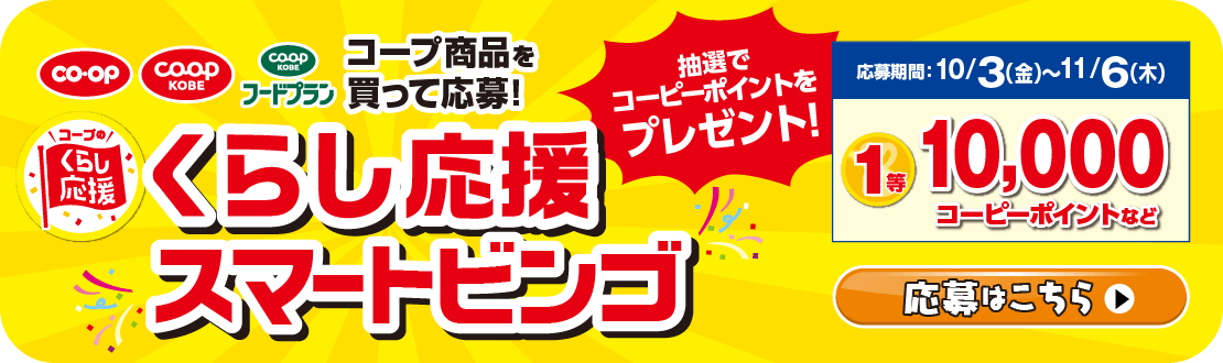 コープ商品を買って応募！／くらし応援スマートビンゴ／抽選でコーピーポイントをプレゼント！／【応募期間】10/3（金）～11/6（木）1等10,000コーピーポイントなど／応募はこちら